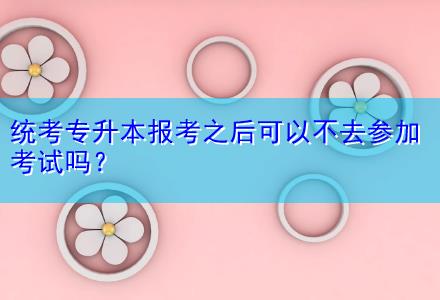 統(tǒng)考專升本報(bào)考之后可以不去參加考試嗎？