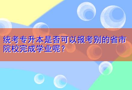 統(tǒng)考專(zhuān)升本是否可以報(bào)考別的省市院校完成學(xué)業(yè)呢？