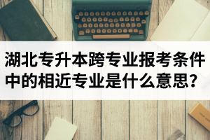 湖北省普通專(zhuān)升本跨專(zhuān)業(yè)報(bào)考條件中的“相近專(zhuān)業(yè)”是什么意思？