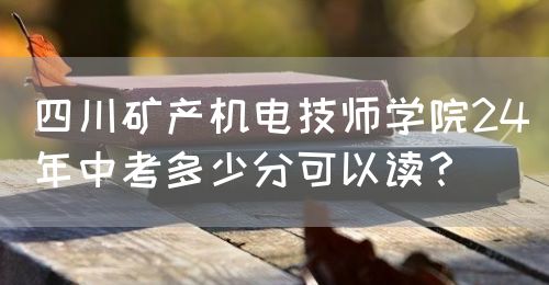 四川礦產(chǎn)機電技師學(xué)院24年中考多少分可以讀？(圖1)