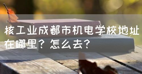 核工業(yè)成都市機電學校地址在哪里？怎么去？(圖1)