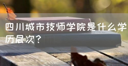 四川城市技師學(xué)院是什么學(xué)歷層次？(圖1)
