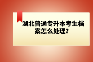 湖北普通專升本考生檔案怎么處理？