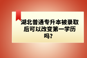 湖北普通專升本被錄取后可以改變第一學(xué)歷嗎？