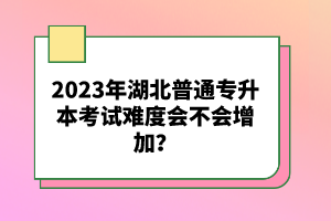 2023年湖北普通專升本考試難度會(huì)不會(huì)增加？