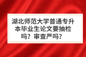 湖北師范大學(xué)普通專升本畢業(yè)生論文要抽檢嗎？審查嚴(yán)嗎？