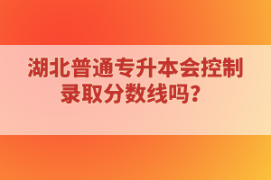 湖北普通專升本會控制錄取分數(shù)線嗎？