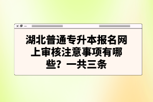 湖北普通專升本報名網(wǎng)上審核注意事項有哪些？一共三條
