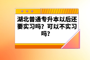 湖北普通專(zhuān)升本以后還要實(shí)習(xí)嗎？可以不實(shí)習(xí)嗎？