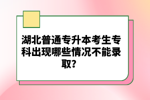 湖北普通專(zhuān)升本考生專(zhuān)科出現(xiàn)哪些情況不能錄取？