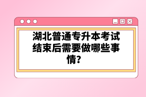 湖北普通專升本考試結(jié)束后需要做哪些事情？