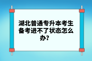湖北普通專升本考生備考進(jìn)不了狀態(tài)怎么辦？