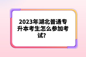 2023年湖北普通專(zhuān)升本考生怎么參加考試？