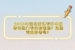 2022年湖北普通專升本報考的熱門專業(yè)有哪些？這些專業(yè)好考嗎？