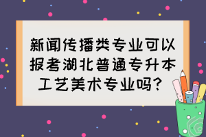 新聞傳播類(lèi)專(zhuān)業(yè)可以報(bào)考湖北普通專(zhuān)升本工藝美術(shù)專(zhuān)業(yè)嗎？