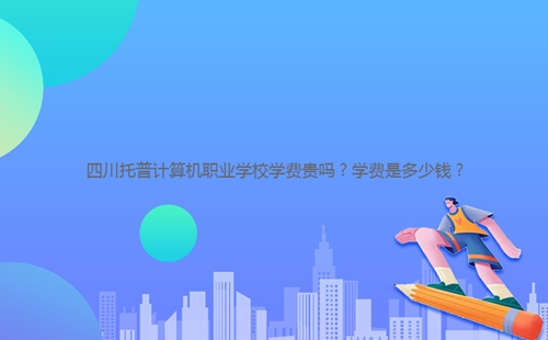 四川托普計算機(jī)職業(yè)學(xué)校學(xué)費(fèi)貴嗎？學(xué)費(fèi)是多少錢？