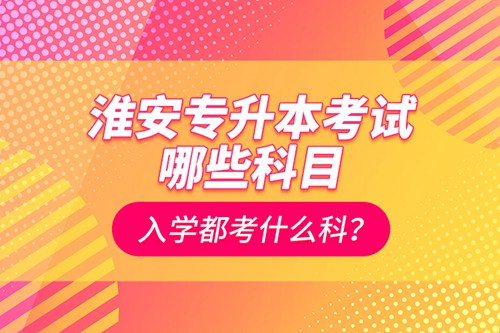 淮安專升本考試哪些科目？入學都考什么科？