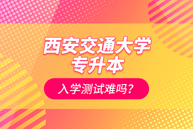 西安交通大學(xué)專升本入學(xué)測(cè)試難嗎？