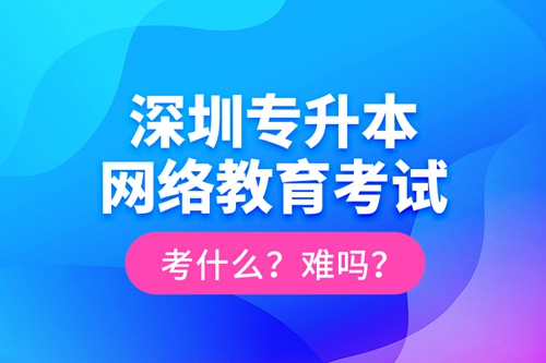 深圳專升本網(wǎng)絡(luò)教育考試考什么？難嗎？