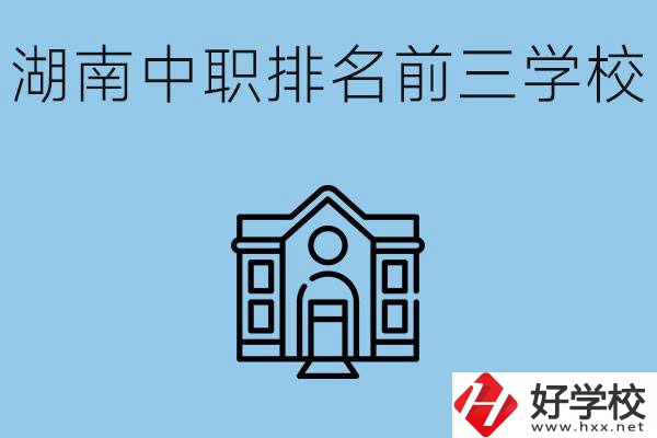湖南省中職學(xué)校排名前三是哪幾所？具體位置在哪里？
