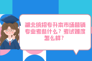 湖北統(tǒng)招專升本市場營銷專業(yè)考些什么？考試難度怎么樣？