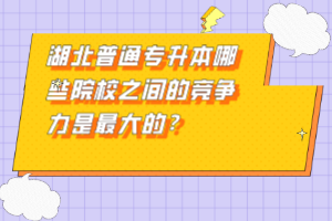 湖北普通專(zhuān)升本哪些院校之間的競(jìng)爭(zhēng)力是最大的？